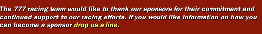 The 777 racing team would like to thank our sponsors for their commitment and continued support to our racing efforts. If you would like information on how you can become a sponsor drop us a line.